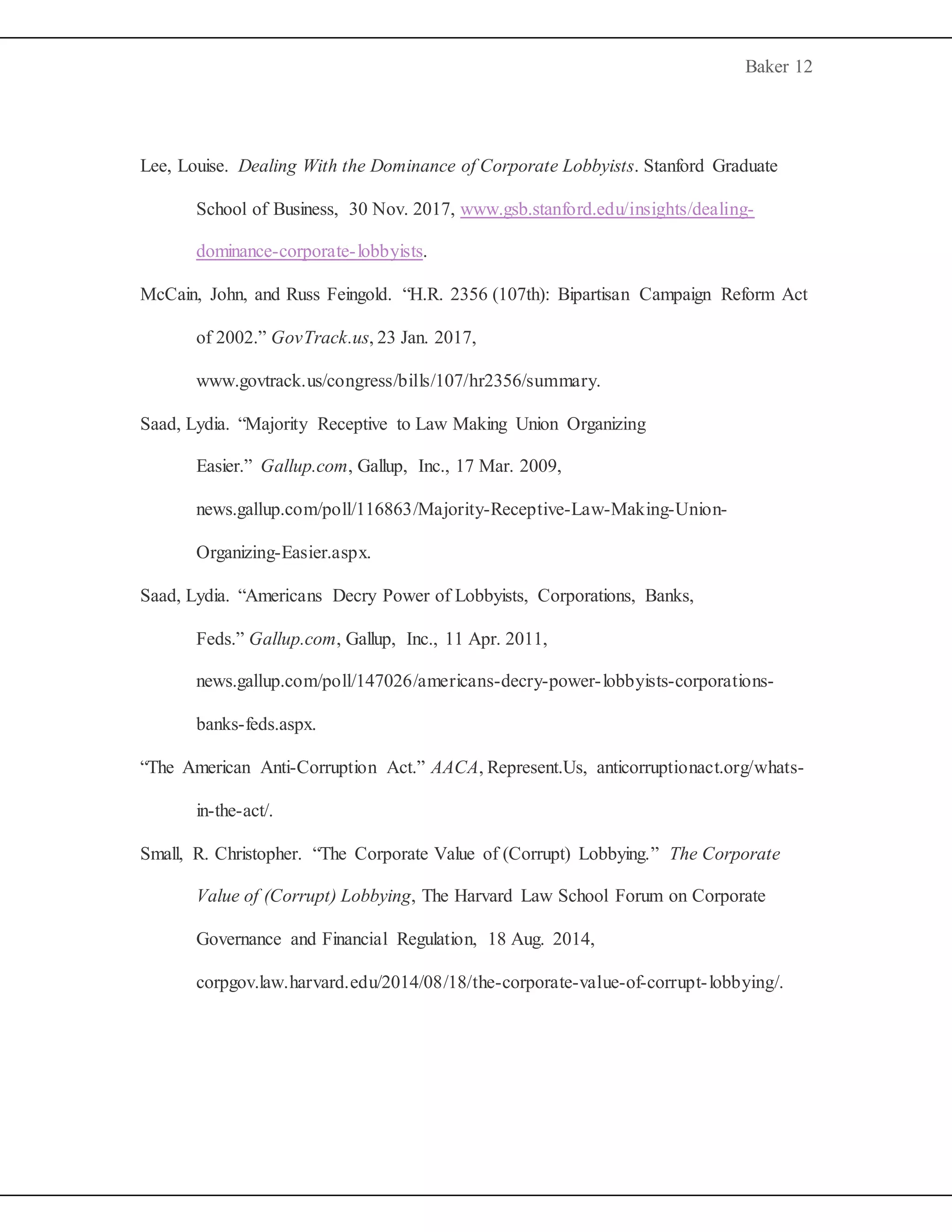 Baker 12
Lee, Louise. Dealing With the Dominance of Corporate Lobbyists. Stanford Graduate
School of Business, 30 Nov. 2017, www.gsb.stanford.edu/insights/dealing-
dominance-corporate-lobbyists.
McCain, John, and Russ Feingold. “H.R. 2356 (107th): Bipartisan Campaign Reform Act
of 2002.” GovTrack.us, 23 Jan. 2017,
www.govtrack.us/congress/bills/107/hr2356/summary.
Saad, Lydia. “Majority Receptive to Law Making Union Organizing
Easier.” Gallup.com, Gallup, Inc., 17 Mar. 2009,
news.gallup.com/poll/116863/Majority-Receptive-Law-Making-Union-
Organizing-Easier.aspx.
Saad, Lydia. “Americans Decry Power of Lobbyists, Corporations, Banks,
Feds.” Gallup.com, Gallup, Inc., 11 Apr. 2011,
news.gallup.com/poll/147026/americans-decry-power-lobbyists-corporations-
banks-feds.aspx.
“The American Anti-Corruption Act.” AACA, Represent.Us, anticorruptionact.org/whats-
in-the-act/.
Small, R. Christopher. “The Corporate Value of (Corrupt) Lobbying.” The Corporate
Value of (Corrupt) Lobbying, The Harvard Law School Forum on Corporate
Governance and Financial Regulation, 18 Aug. 2014,
corpgov.law.harvard.edu/2014/08/18/the-corporate-value-of-corrupt-lobbying/.
 