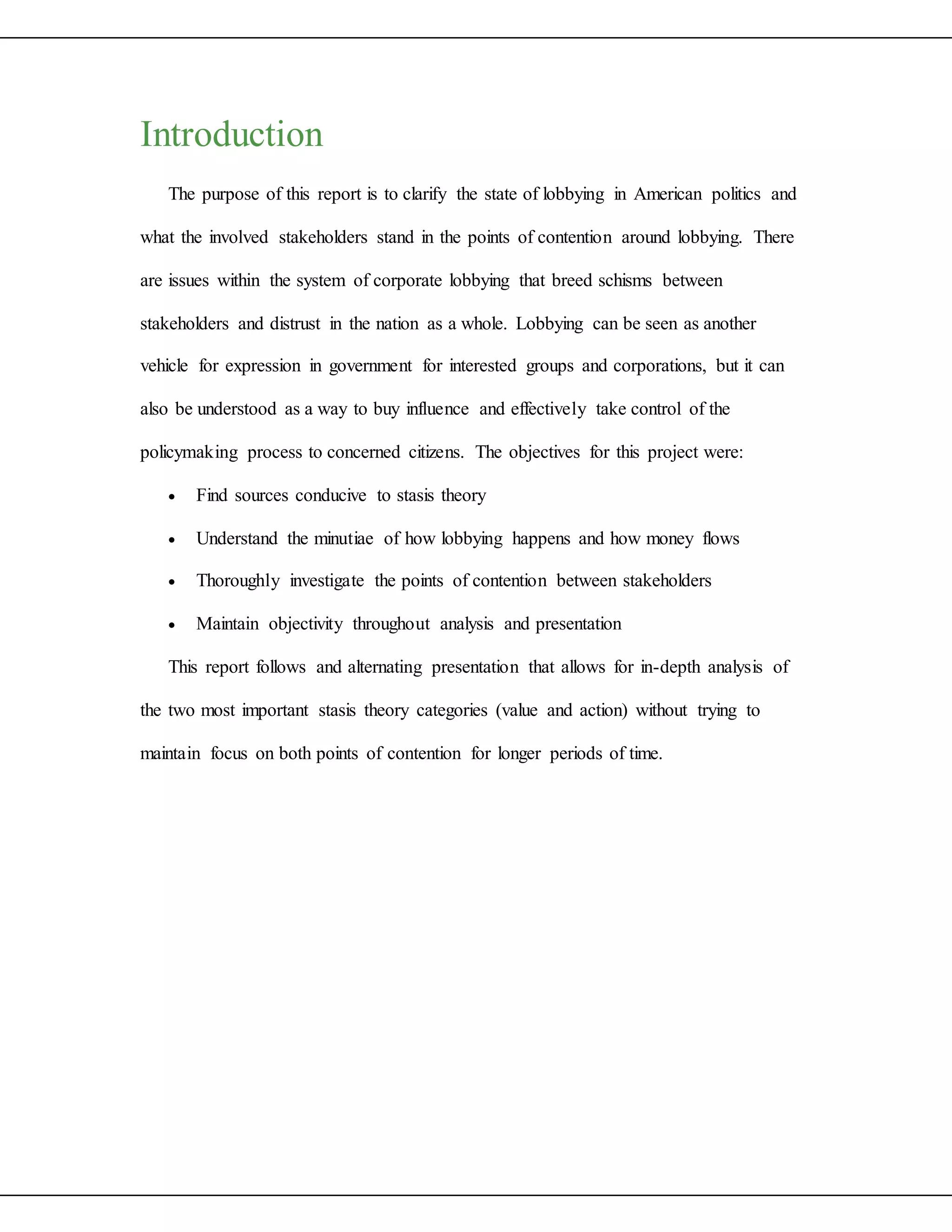 Introduction
The purpose of this report is to clarify the state of lobbying in American politics and
what the involved stakeholders stand in the points of contention around lobbying. There
are issues within the system of corporate lobbying that breed schisms between
stakeholders and distrust in the nation as a whole. Lobbying can be seen as another
vehicle for expression in government for interested groups and corporations, but it can
also be understood as a way to buy influence and effectively take control of the
policymaking process to concerned citizens. The objectives for this project were:
 Find sources conducive to stasis theory
 Understand the minutiae of how lobbying happens and how money flows
 Thoroughly investigate the points of contention between stakeholders
 Maintain objectivity throughout analysis and presentation
This report follows and alternating presentation that allows for in-depth analysis of
the two most important stasis theory categories (value and action) without trying to
maintain focus on both points of contention for longer periods of time.
 