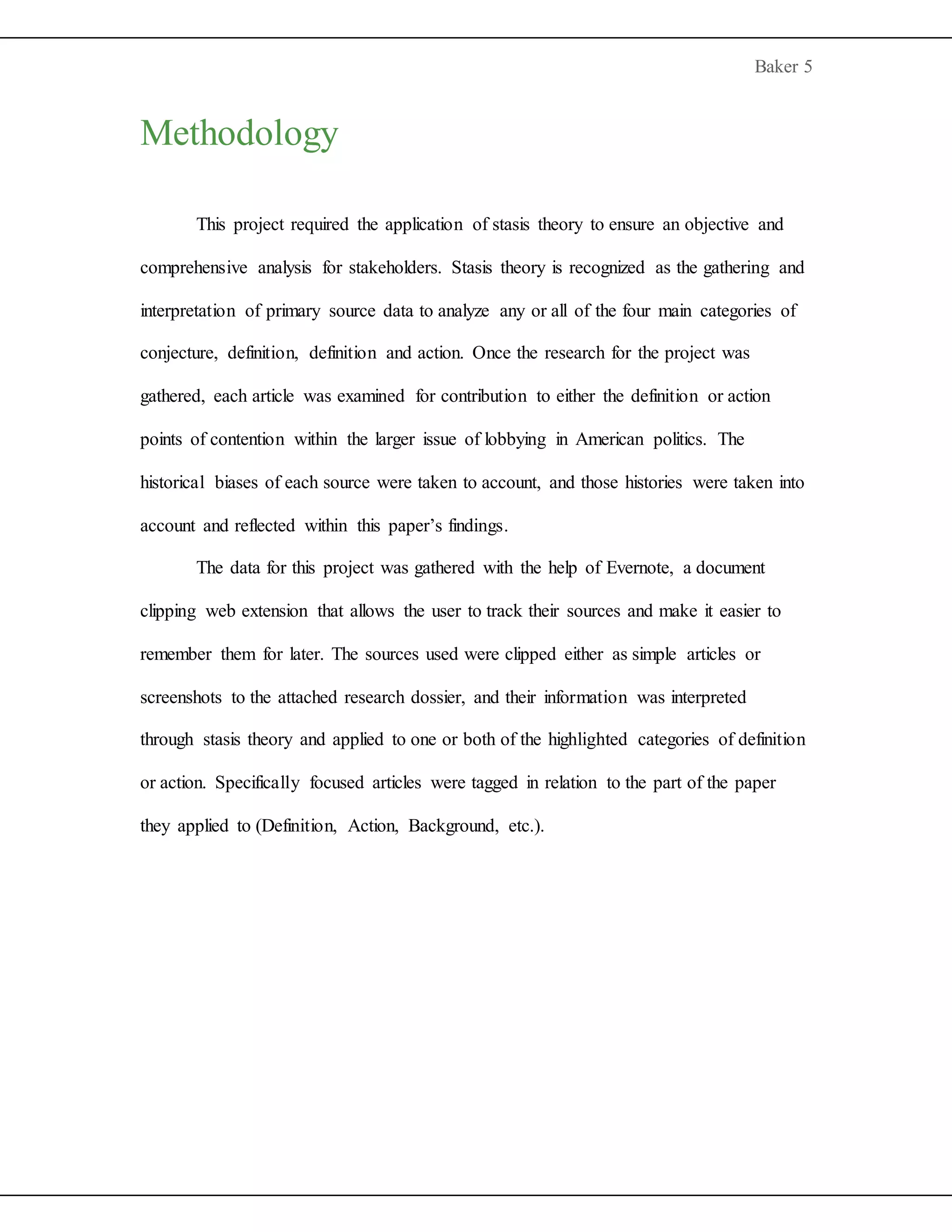 Baker 5
Methodology
This project required the application of stasis theory to ensure an objective and
comprehensive analysis for stakeholders. Stasis theory is recognized as the gathering and
interpretation of primary source data to analyze any or all of the four main categories of
conjecture, definition, definition and action. Once the research for the project was
gathered, each article was examined for contribution to either the definition or action
points of contention within the larger issue of lobbying in American politics. The
historical biases of each source were taken to account, and those histories were taken into
account and reflected within this paper’s findings.
The data for this project was gathered with the help of Evernote, a document
clipping web extension that allows the user to track their sources and make it easier to
remember them for later. The sources used were clipped either as simple articles or
screenshots to the attached research dossier, and their information was interpreted
through stasis theory and applied to one or both of the highlighted categories of definition
or action. Specifically focused articles were tagged in relation to the part of the paper
they applied to (Definition, Action, Background, etc.).
 