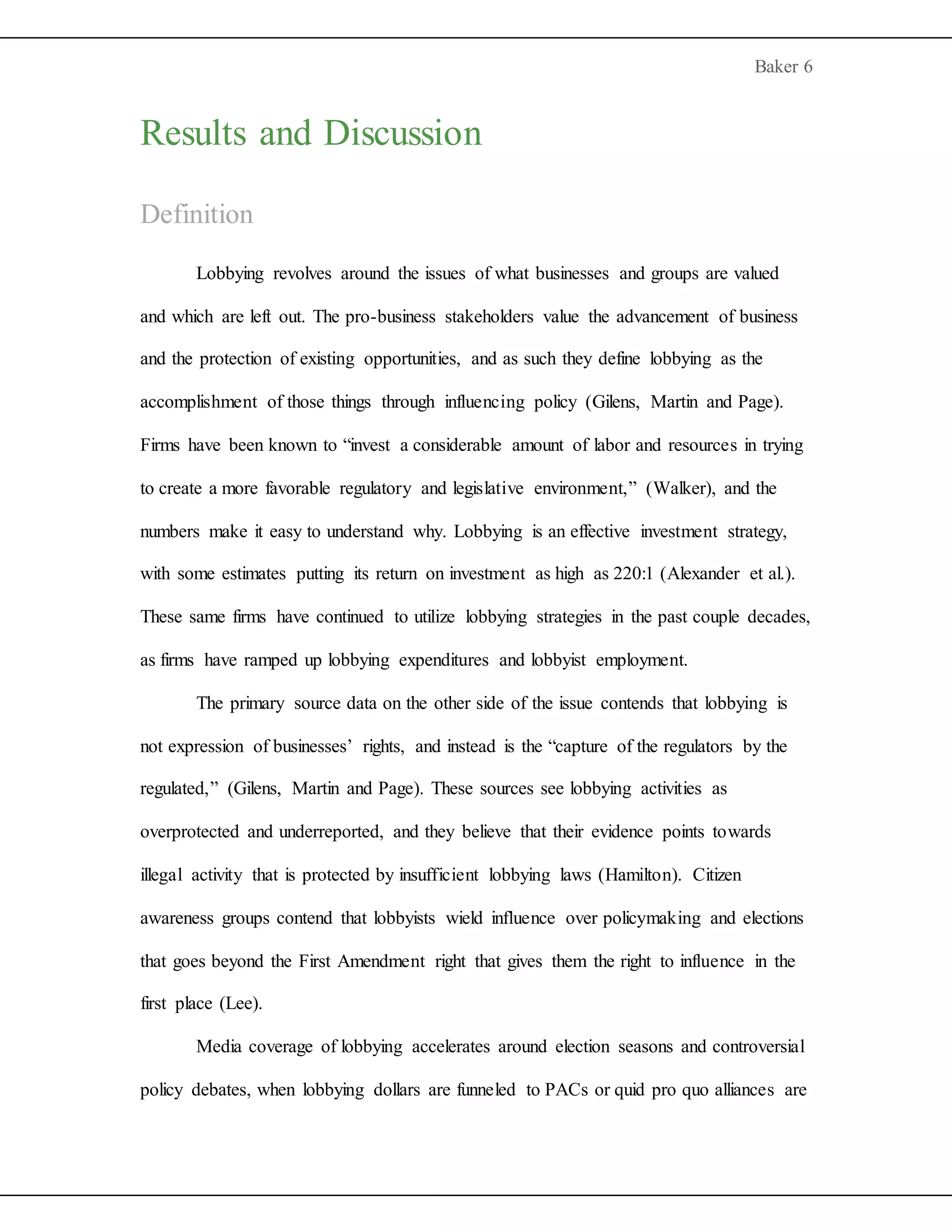 Baker 6
Results and Discussion
Definition
Lobbying revolves around the issues of what businesses and groups are valued
and which are left out. The pro-business stakeholders value the advancement of business
and the protection of existing opportunities, and as such they define lobbying as the
accomplishment of those things through influencing policy (Gilens, Martin and Page).
Firms have been known to “invest a considerable amount of labor and resources in trying
to create a more favorable regulatory and legislative environment,” (Walker), and the
numbers make it easy to understand why. Lobbying is an effective investment strategy,
with some estimates putting its return on investment as high as 220:1 (Alexander et al.).
These same firms have continued to utilize lobbying strategies in the past couple decades,
as firms have ramped up lobbying expenditures and lobbyist employment.
The primary source data on the other side of the issue contends that lobbying is
not expression of businesses’ rights, and instead is the “capture of the regulators by the
regulated,” (Gilens, Martin and Page). These sources see lobbying activities as
overprotected and underreported, and they believe that their evidence points towards
illegal activity that is protected by insufficient lobbying laws (Hamilton). Citizen
awareness groups contend that lobbyists wield influence over policymaking and elections
that goes beyond the First Amendment right that gives them the right to influence in the
first place (Lee).
Media coverage of lobbying accelerates around election seasons and controversial
policy debates, when lobbying dollars are funneled to PACs or quid pro quo alliances are
 
