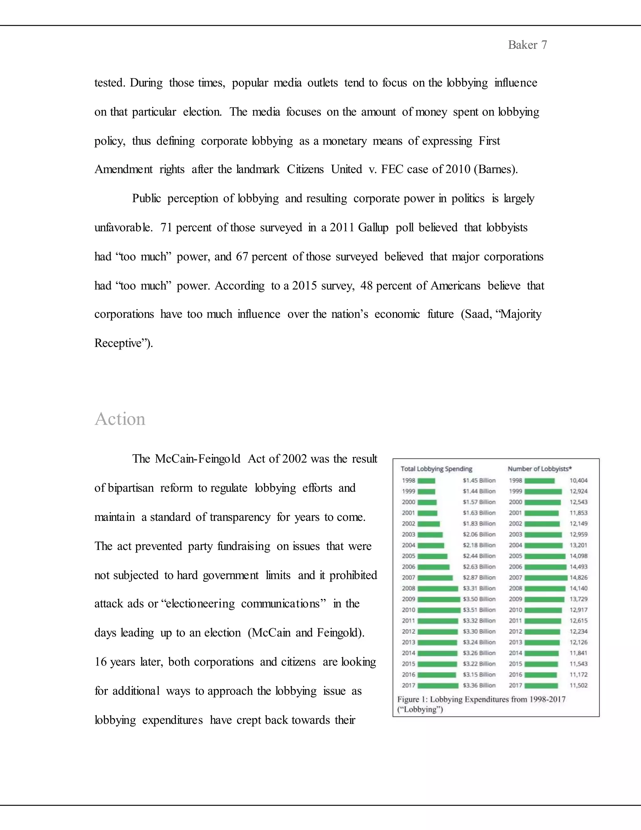 Baker 7
tested. During those times, popular media outlets tend to focus on the lobbying influence
on that particular election. The media focuses on the amount of money spent on lobbying
policy, thus defining corporate lobbying as a monetary means of expressing First
Amendment rights after the landmark Citizens United v. FEC case of 2010 (Barnes).
Public perception of lobbying and resulting corporate power in politics is largely
unfavorable. 71 percent of those surveyed in a 2011 Gallup poll believed that lobbyists
had “too much” power, and 67 percent of those surveyed believed that major corporations
had “too much” power. According to a 2015 survey, 48 percent of Americans believe that
corporations have too much influence over the nation’s economic future (Saad, “Majority
Receptive”).
Action
The McCain-Feingold Act of 2002 was the result
of bipartisan reform to regulate lobbying efforts and
maintain a standard of transparency for years to come.
The act prevented party fundraising on issues that were
not subjected to hard government limits and it prohibited
attack ads or “electioneering communications” in the
days leading up to an election (McCain and Feingold).
16 years later, both corporations and citizens are looking
for additional ways to approach the lobbying issue as
lobbying expenditures have crept back towards their
 