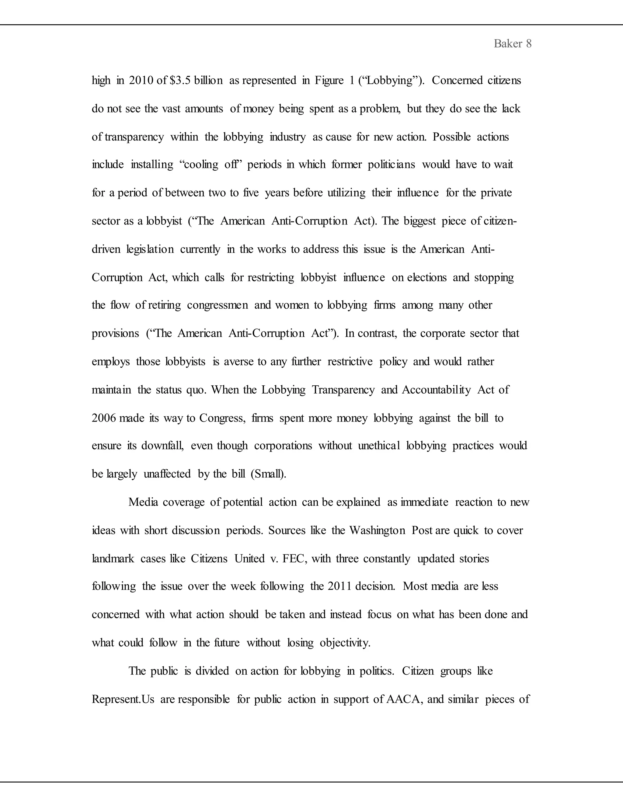 Baker 8
high in 2010 of $3.5 billion as represented in Figure 1 (“Lobbying”). Concerned citizens
do not see the vast amounts of money being spent as a problem, but they do see the lack
of transparency within the lobbying industry as cause for new action. Possible actions
include installing “cooling off” periods in which former politicians would have to wait
for a period of between two to five years before utilizing their influence for the private
sector as a lobbyist (“The American Anti-Corruption Act). The biggest piece of citizen-
driven legislation currently in the works to address this issue is the American Anti-
Corruption Act, which calls for restricting lobbyist influence on elections and stopping
the flow of retiring congressmen and women to lobbying firms among many other
provisions (“The American Anti-Corruption Act”). In contrast, the corporate sector that
employs those lobbyists is averse to any further restrictive policy and would rather
maintain the status quo. When the Lobbying Transparency and Accountability Act of
2006 made its way to Congress, firms spent more money lobbying against the bill to
ensure its downfall, even though corporations without unethical lobbying practices would
be largely unaffected by the bill (Small).
Media coverage of potential action can be explained as immediate reaction to new
ideas with short discussion periods. Sources like the Washington Post are quick to cover
landmark cases like Citizens United v. FEC, with three constantly updated stories
following the issue over the week following the 2011 decision. Most media are less
concerned with what action should be taken and instead focus on what has been done and
what could follow in the future without losing objectivity.
The public is divided on action for lobbying in politics. Citizen groups like
Represent.Us are responsible for public action in support of AACA, and similar pieces of
 