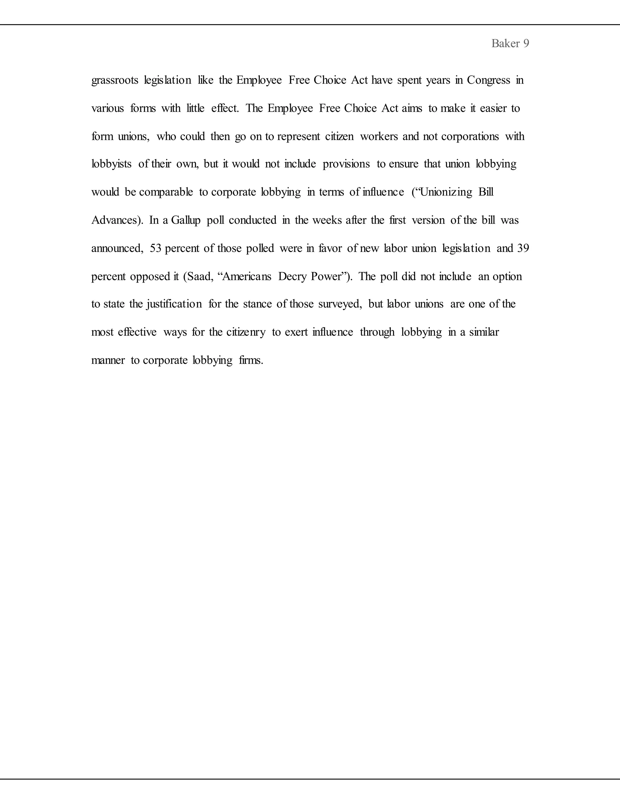 Baker 9
grassroots legislation like the Employee Free Choice Act have spent years in Congress in
various forms with little effect. The Employee Free Choice Act aims to make it easier to
form unions, who could then go on to represent citizen workers and not corporations with
lobbyists of their own, but it would not include provisions to ensure that union lobbying
would be comparable to corporate lobbying in terms of influence (“Unionizing Bill
Advances). In a Gallup poll conducted in the weeks after the first version of the bill was
announced, 53 percent of those polled were in favor of new labor union legislation and 39
percent opposed it (Saad, “Americans Decry Power”). The poll did not include an option
to state the justification for the stance of those surveyed, but labor unions are one of the
most effective ways for the citizenry to exert influence through lobbying in a similar
manner to corporate lobbying firms.
 