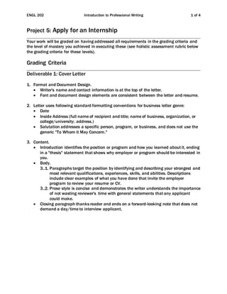 ENGL 202 Introduction to Professional Writing 1 of 4
Project 5: Apply for an Internship
Your work will be graded on having addressed all requirements in the grading criteria and
the level of mastery you achieved in executing these (see holistic assessment rubric below
the grading criteria for these levels).
Grading Criteria
Deliverable 1: Cover Letter
1. Format and Document Design.
 Writer's name and contact information is at the top of the letter.
 Font and document design elements are consistent between the letter and resume.
2. Letter uses following standard formatting conventions for business letter genre:
 Date
 Inside Address (full name of recipient and title; name of business, organization, or
college/university; address.)
 Salutation addresses a specific person, program, or business, and does not use the
generic "To Whom it May Concern."
3. Content.
 Introduction identifies the position or program and how you learned about it, ending
in a "thesis" statement that shows why employer or program should be interested in
you.
 Body.
3..1. Paragraphs target the position by identifying and describing your strongest and
most relevant qualifications, experiences, skills, and abilities. Descriptions
include clear examples of what you have done that invite the employer
program to review your resume or CV.
3..2. Prose style is concise and demonstrates the writer understands the importance
of not wasting reviewer's time with general statements that any applicant
could make.
 Closing paragraph thanks reader and ends on a forward-looking note that does not
demand a day/time to interview applicant.
 