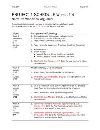 ENGL 207 Persuasive Writing Page 1 of 1
PROJECT 1 SCHEDULE Weeks 1-4
Narrative Worldview Argument
The schedule lists the work you need to complete by the end of each week.
Submit work listed in red by 11:59 PM on the day and indicated.
Week Complete the Following
Week 1
Wednesday
1/13
to
Sunday
1/17
1. Complete Course “Orientation” by Friday, 1/15.
2. Post Introduction Post by Friday, 1/15
3. Reply to two (2) Peers by Sunday, 1/17.
4. Read Handouts: Assignment Sheet and Worldview Worksheet
5. Study slidedoc 1
6. Watch Videos:
• Video 1. Excerpt 1 from film Mona Lisa Smile
• Video 2. Excerpt 2 from film Mona Lisa Smile
7. Blog Post 1 Due: Sunday, 1/17. Go to the blog forum and follow
the directions.
Week 2
Monday
1/18
to
Sunday
1/24
MLK Day: Monday 1/18 - UI is Closed
1. Watch Video: “Let the Mystery Be” by Iris Dement
2. Blog Post 2 Due: Wednesday, 1/20. Go to the blog forum and
follow the directions.
Week 3
Monday
1/25
to
Sunday
1/31
1. Go to the Rokeach Value Survey under “links” on the project 1
page. Read the terminal and instrumental list of values.
2. Read: “Values and Value Systems in Arguments."
3. Blog Post 3 Due: Monday, 1/25. Go to the blog forum and follow
the directions.
Week 4
Monday
2/1
to
Sunday
2/7
1. Peer Review Narrative Worldview Argument Part 1 Due:
Monday, 2/1. Go to the Peer Review Forum and follow the
directions to post a draft of your paper.
2. Peer Review Narrative Worldview Argument Part 2 Due:
Wednesday, 2/3. Go to the Peer Review Forum and follow the
directions to review a peer’s draft.
 