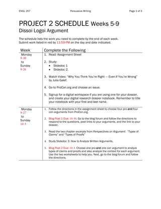 ENGL 207 Persuasive Writing Page 1 of 3
PROJECT 2 SCHEDULE Weeks 5-9
Dissoi Logoi Argument
The schedule lists the work you need to complete by the end of each week.
Submit work listed in red by 11:59 PM on the day and date indicated.
Week Complete the Following
Monday
9-20
to
Sunday
9-26
1. Read: Assignment Sheet
2. Study:
• Slidedoc 1
• Slidedoc 2.
3. Watch Video: “Why You Think You’re Right --- Even If You’re Wrong”
by Julia Galef.
4. Go to ProCon.org and choose an issue.
5. Signup for a digital workspace if you are using one for your dossier,
and create your digital research dossier notebook. Remember to title
your notebook with your first and last name.
Monday
9-27
to
Sunday
10-3
1. Follow the directions in the assignment sheet to choose four pro and four
con arguments from ProCon.org.
2. Blog Post 1 Due: 10-30. Go to the blog forum and follow the directions to
respond to the questions, post links to your arguments, and the link to your
dossier.
3. Read the two chapter excerpts from Perspectives on Argument: “Types of
Claims” and “Types of Proofs”
4. Study Slidedoc 3: How to Analyze Written Arguments.
5. Blog Post 2 Due: 10-3. Choose one pro and one con argument to analyze
types of claims and proofs and also analyze the context for each argument.
Use the two worksheets to help you. Next, go to the blog forum and follow
the directions.
 