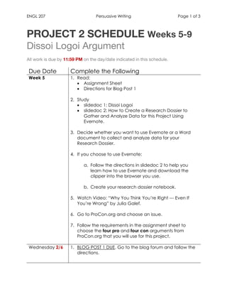 ENGL 207 Persuasive Writing Page 1 of 3
	
PROJECT 2 SCHEDULE Weeks 5-9
Dissoi Logoi Argument
All work is due by 11:59 PM on the day/date indicated in this schedule.
Due Date Complete the Following
Week 5 1. Read:
• Assignment Sheet
• Directions for Blog Post 1
2. Study
• slidedoc 1: Dissoi Logoi
• slidedoc 2: How to Create a Research Dossier to
Gather and Analyze Data for this Project Using
Evernote.
3. Decide whether you want to use Evernote or a Word
document to collect and analyze data for your
Research Dossier.
4. If you choose to use Evernote:
a. Follow the directions in slidedoc 2 to help you
learn how to use Evernote and download the
clipper into the browser you use.
b. Create your research dossier notebook.
5. Watch Video: “Why You Think You’re Right --- Even If
You’re Wrong” by Julia Galef.
6. Go to ProCon.org and choose an issue.
7. Follow the requirements in the assignment sheet to
choose the four pro and four con arguments from
ProCon.org that you will use for this project.
Wednesday 2/6 1. BLOG POST 1 DUE. Go to the blog forum and follow the
directions.
	
 