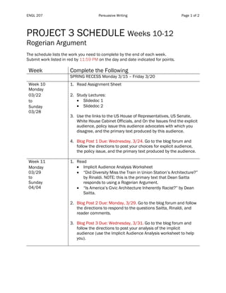 ENGL 207 Persuasive Writing Page 1 of 2
PROJECT 3 SCHEDULE Weeks 10-12
Rogerian Argument
The schedule lists the work you need to complete by the end of each week.
Submit work listed in red by 11:59 PM on the day and date indicated for points.
Week Complete the Following
SPRING RECESS Monday 3/15 – Friday 3/20
Week 10
Monday
03/22
to
Sunday
03/28
1. Read Assignment Sheet
2. Study Lectures:
• Slidedoc 1
• Slidedoc 2
3. Use the links to the US House of Representatives, US Senate,
White House Cabinet Officials, and On the Issues find the explicit
audience, policy issue this audience advocates with which you
disagree, and the primary text produced by this audience.
4. Blog Post 1 Due: Wednesday, 3/24. Go to the blog forum and
follow the directions to post your choices for explicit audience,
the policy issue, and the primary text produced by the audience.
Week 11
Monday
03/29
to
Sunday
04/04
1. Read
• Implicit Audience Analysis Worksheet
• “Did Diversity Miss the Train in Union Station’s Architecture?”
by Rinaldi. NOTE: this is the primary text that Dean Saitta
responds to using a Rogerian Argument.
• “Is America’s Civic Architecture Inherently Racist?” by Dean
Saitta.
2. Blog Post 2 Due: Monday, 3/29. Go to the blog forum and follow
the directions to respond to the questions Saitta, Rinaldi, and
reader comments.
3. Blog Post 3 Due: Wednesday, 3/31. Go to the blog forum and
follow the directions to post your analysis of the implicit
audience (use the Implicit Audience Analysis worksheet to help
you).
 
