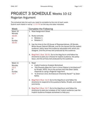 ENGL 207 Persuasive Writing Page 1 of 2
PROJECT 3 SCHEDULE Weeks 10-12
Rogerian Argument
The schedule lists the work you need to complete by the end of each week.
Submit work listed in red by 11:59 PM on the day and date indicated.
Week Complete the Following
Week 10
Monday
10/25
to
Sunday
10/31
1. Read Assignment Sheet
2. Study Lectures:
• Slidedoc 1
• Slidedoc 2
3. Use the links to the US House of Representatives, US Senate,
White House Cabinet Officials, and On the Issues find the explicit
audience, policy issue this audience advocates with which you
disagree, and the primary text produced by this audience.
4. Blog Post 1 Due: 10/31. Go to the blog forum and follow the
directions to post your choices for explicit audience, the policy
issue, and the primary text produced by the audience.
Week 11
Monday
11/1
to
Sunday
11/7
1. Read
• Implicit Audience Analysis Worksheet
• “Did Diversity Miss the Train in Union Station’s Architecture?”
by Rinaldi. NOTE: this is the primary text that Dean Saitta
responds to using a Rogerian Argument.
• “Is America’s Civic Architecture Inherently Racist?” by Dean
Saitta.
2. Blog Post 2 Due: 11/3. Go to the blog forum and follow the
directions to respond to the questions Saitta, Rinaldi, and reader
comments.
3. Blog Post 3 Due: 11/7. Go to the blog forum and follow the
directions to post your analysis of the implicit audience (use the
Implicit Audience Analysis worksheet to help you).
 