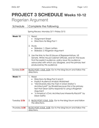 ENGL 207 Persuasive Writing Page 1 of 2
	
PROJECT 3 SCHEDULE Weeks 10-12
Rogerian Argument
Schedule Complete the Following
Spring Recess: Monday 3/11-Friday 3/15
Week 10 1. Read:
• Assignment Sheet
• Directions for Blog Post 1
2. Study
• Slidedoc 1: Open Letters
• Slidedoc 2: Rogerian Argument
3. Use the links to the US House of Representatives, US
Senate, White House Cabinet Officials, and On the Issues
find the explicit audience, policy issue this audience
advocates with which you disagree, and the primary text
produced by this audience
Sunday 3/24 BLOG POST 1 DUE, 3/24. Go to the blog forum and follow the
directions.
Week 11
Tuesday 3/26
1. Read
• Directions for Blog Post 2 and 3
• Implicit Audience Analysis Worksheet
• “Did Diversity Miss the Train in Union Station’s
Architecture?” by Rinaldi because this is the primary
text that Dean Saitta responds to using a Rogerian
Argument
• “Is America’s Civic Architecture Inherently Racist?” by
Dean Saitta
2. BLOG POST 2 DUE, 3/26. Go to the blog forum and follow
the directions.
Thursday 3/28 BLOG POST 3 DUE, 3/28. Go to the blog forum and follow the
directions.
	
	 	
 