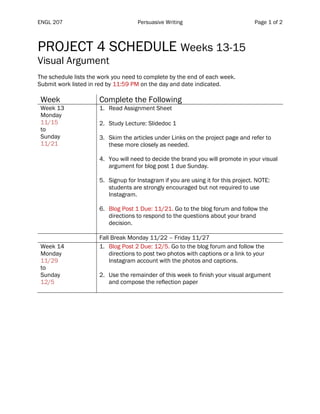 ENGL 207 Persuasive Writing Page 1 of 2
PROJECT 4 SCHEDULE Weeks 13-15
Visual Argument
The schedule lists the work you need to complete by the end of each week.
Submit work listed in red by 11:59 PM on the day and date indicated.
Week Complete the Following
Week 13
Monday
11/15
to
Sunday
11/21
1. Read Assignment Sheet
2. Study Lecture: Slidedoc 1
3. Skim the articles under Links on the project page and refer to
these more closely as needed.
4. You will need to decide the brand you will promote in your visual
argument for blog post 1 due Sunday.
5. Signup for Instagram if you are using it for this project. NOTE:
students are strongly encouraged but not required to use
Instagram.
6. Blog Post 1 Due: 11/21. Go to the blog forum and follow the
directions to respond to the questions about your brand
decision.
Fall Break Monday 11/22 – Friday 11/27
Week 14
Monday
11/29
to
Sunday
12/5
1. Blog Post 2 Due: 12/5. Go to the blog forum and follow the
directions to post two photos with captions or a link to your
Instagram account with the photos and captions.
2. Use the remainder of this week to finish your visual argument
and compose the reflection paper
 