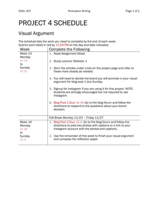 ENGL 207 Persuasive Writing Page 1 of 2
PROJECT 4 SCHEDULE
Visual Argument
The schedule lists the work you need to complete by the end of each week.
Submit work listed in red by 11:59 PM on the day and date indicated.
Week Complete the Following
Week 13
Monday
11-15
to
Sunday
11-21
1. Read Assignment Sheet
2. Study Lecture: Slidedoc 1
3. Skim the articles under Links on the project page and refer to
these more closely as needed.
4. You will need to decide the brand you will promote in your visual
argument for blog post 1 due Sunday.
5. Signup for Instagram if you are using it for this project. NOTE:
students are strongly encouraged but not required to use
Instagram.
6. Blog Post 1 Due: 11-19. Go to the blog forum and follow the
directions to respond to the questions about your brand
decision.
Fall Break Monday 11/23 – Friday 11/27
Week 14
Monday
11-29
to
Sunday
12-5
1. Blog Post 2 Due: 12-5. Go to the blog forum and follow the
directions to post two photos with captions or a link to your
Instagram account with the photos and captions.
2. Use the remainder of this week to finish your visual argument
and compose the reflection paper
 