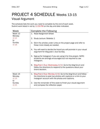 ENGL 207 Persuasive Writing Page 1 of 2
PROJECT 4 SCHEDULE Weeks 13-15
Visual Argument
The schedule lists the work you need to complete by the end of each week.
Submit work listed in red by 11:59 PM on the day and date indicated.
Week Complete the Following
Week 13
Monday
4/12
to
Sunday
4/18
1. Read Assignment Sheet
2. Study Lecture: Slidedoc 1
3. Skim the articles under Links on the project page and refer to
these more closely as needed.
4. You will need to decide the brand you will promote in your visual
argument for blog post 1 due Sunday.
5. Signup for Instagram if you are using it for this project. NOTE:
students are strongly encouraged but not required to use
Instagram.
6. Blog Post 1 Due: Wednesday 4/14. Go to the blog forum and
follow the directions to respond to the questions about your
brand decision.
Week 14
Monday
4/19
to
Sunday
4/25
1. Blog Post 2 Due: Monday 4/19. Go to the blog forum and follow
the directions to post two photos with captions or a link to your
Instagram account with the photos and captions.
2. Use the remainder of this week to finish your visual argument
and compose the reflection paper
 