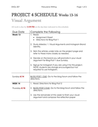 ENGL 207 Persuasive Writing Page 1 of 2
PROJECT 4 SCHEDULE Weeks 13-16
Visual Argument
All work is due by 11:59 PM on the day/date indicated in this schedule.
Due Date Complete the Following
Week 13 1. Read:
• Assignment Sheet
• Directions for Blog Post 1
2. Study slidedoc 1: Visual Arguments and Instagram Brand
Identity.
3. Skim the articles under Links on the project page and
refer to these more closely as needed.
4. Decide on the brand you will promote in your visual
argument for Blog Post 1 due Sunday.
5. Signup for Instagram if you are using it for this project.
NOTE: students are strongly encouraged but not
required to use Instagram.
Sunday 4/14 BLOG POST 1 DUE. Go to the blog forum and follow the
directions.
WEEK 14
Thursday 4/18
1. Read: Directions for Blog Post 2
2. BLOG POST 2 DUE, Go to the blog forum and follow the
directions.
3. Use the remainder of this week to finish your visual
argument and compose the reflection paper
 