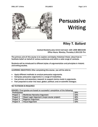 ENGL 207 |Online SYLLABUS Page 1 of 4
Persuasive
Writing
Riley T. Ballard
rballard @uidaho.edu| brink hall room 120 |208 885-6156
Office Hours: Monday, Thursday 1:30-2:30 Pm
The primary aim of this course is to explore and deploy rhetorical theory about how to
facilitate belief on behalf of various audiences and within a wide range of contexts.
Students will be introduced to different styles of argumentation and principles in rhetoric
and writing studies.
LEARNING OBJECTIVES: After completing this course, you will be able to:
 Apply different methods to analyze persuasive arguments.
 Compose persuasive arguments in a range of modalities.
 Use primary and secondary research to support claims made in arguments.
 Feel prepared to enter into local, global, political, and/or scientific dialogue.
NO TEXTBOOK IS REQUIRED
GRADES. Final grades are based on successful completion of the following:
Participation 25%
Project 1 Worldview Narrative Argument 10%
Project 2 Dissoi Logoi Argument (major course project) 40%
Project 3 Rogerian Argument 15%
Project 4 Visual Argument 10%
 