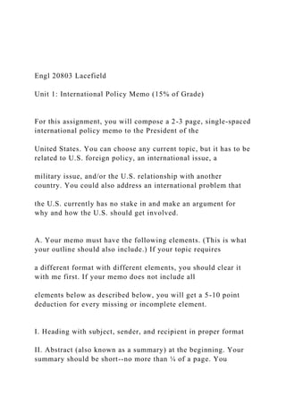 Engl 20803 Lacefield
Unit 1: International Policy Memo (15% of Grade)
For this assignment, you will compose a 2-3 page, single-spaced
international policy memo to the President of the
United States. You can choose any current topic, but it has to be
related to U.S. foreign policy, an international issue, a
military issue, and/or the U.S. relationship with another
country. You could also address an international problem that
the U.S. currently has no stake in and make an argument for
why and how the U.S. should get involved.
A. Your memo must have the following elements. (This is what
your outline should also include.) If your topic requires
a different format with different elements, you should clear it
with me first. If your memo does not include all
elements below as described below, you will get a 5-10 point
deduction for every missing or incomplete element.
I. Heading with subject, sender, and recipient in proper format
II. Abstract (also known as a summary) at the beginning. Your
summary should be short--no more than ¼ of a page. You
 
