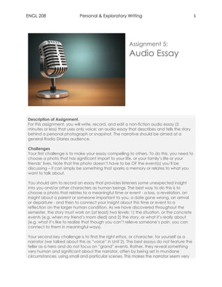 ENGL 208 Personal & Exploratory Writing 1
Assignment 5:
Audio Essay
Description of Assignment.
For this assignment, you will write, record, and edit a non-fiction audio essay (5
minutes or less) that uses only voice: an audio essay that describes and tells the story
behind a personal photograph or snapshot. The narrative should be aimed at a
general Radio Diaries audience.
Challenges
Your first challenge is to make your essay compelling to others. To do this, you need to
choose a photo that has significant import to your life, or your family’s life or your
friends’ lives. Note that the photo doesn’t have to be OF the event(s) you’ll be
discussing – it can simply be something that sparks a memory or relates to what you
want to talk about.
You should aim to record an essay that provides listeners some unexpected insight
into you and/or other characters as human beings. The best way to do this is to
choose a photo that relates to a meaningful time or event - a loss, a revelation, an
insight about a parent or someone important to you, a date gone wrong, an arrival
or departure - and then to connect your insight about this time or event to a
reflection on the larger human condition. As we have discovered throughout the
semester, the story must work on (at least) two levels: 1) the situation, or the concrete
events (e.g. when my friend’s mom died) and 2) the story, or what it’s really about
(e.g. what it’s like to realize that though you can’t relieve someone’s pain, you can
connect to them in meaningful ways).
Your second key challenge is to find the right ethos, or character, for yourself as a
narrator (we talked about this as “voice” in Unit 2). The best essays do not feature the
teller as a hero and do not focus on “grand” events. Rather, they reveal something
very human and significant about the narrator, often by being set in mundane
circumstances, using small and particular scenes. This makes the narrator seem very
 