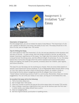 ENGL 208 Personal & Exploratory Writing 1
Assignment 1:
Imitative “List”
Essay
Description of Assignment.
For this assignment, you are to imitate the style of Jody Mace’s “The Insomniac’s To Do
List” (posted on BbLearn) and write a list essay of your own. The essay should be in the
form of a list, and no longer than 750 words.
Tips for Writing the Essay
You were asked to read The Insomniac’s To Do List and pay attention to the situation and
the story of the list – in other words, both the things included in the list, as well as the
deeper meaning or significance of the essay. You might also think about the effect of the
unusual format, the strong voice, and the different length of sentences. To me, this essay
seems like a funny lens through which the author exposes some serious fears about
death and ageing, the health of her parents, anxieties about her children, past regrets,
and future concerns.
The topic for your list essay can be anything you choose. Here are some ideas based on
stories I have heard from former students: A List of Regrettable Meal Choices When Living
on Your Own (about the writer’s fears of becoming an adult); An Insider’s Guide to
Surviving the Dorms (about navigating social life at college); How to be a Good
“Greek”(about maintaining a sense of self in a community). Remember, these are merely
suggestions. You can write your essay on any topic, as long as it’s formatted like a list.
An excellent list essay will do the following:
1. Tell a true story about you.
2. Be no longer than 750 words.
3. Have any number of points (as long as the entire essay does not exceed 750 words).
4. Have a deeper meaning or significance that may not be obvious upon the first read –
in other words, your essay should have a point.
5. Have an engaging title.
6. Be free of grammatical, punctuation or spelling errors.
 