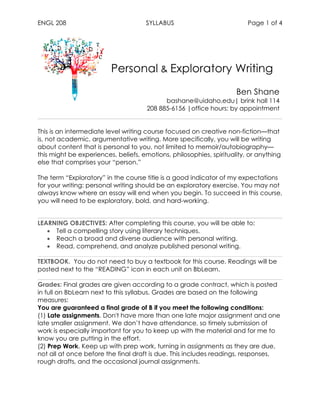 ENGL 208 SYLLABUS Page 1 of 4
Personal & Exploratory Writing
Ben Shane
bashane@uidaho.edu| brink hall 114
208 885-6156 |office hours: by appointment
	
This is an intermediate level writing course focused on creative non-fiction—that
is, not academic, argumentative writing. More specifically, you will be writing
about content that is personal to you, not limited to memoir/autobiography—
this might be experiences, beliefs, emotions, philosophies, spirituality, or anything
else that comprises your “person.”
The term “Exploratory” in the course title is a good indicator of my expectations
for your writing: personal writing should be an exploratory exercise. You may not
always know where an essay will end when you begin. To succeed in this course,
you will need to be exploratory, bold, and hard-working.
	
LEARNING OBJECTIVES: After completing this course, you will be able to:
• Tell a compelling story using literary techniques.
• Reach a broad and diverse audience with personal writing.
• Read, comprehend, and analyze published personal writing.
TEXTBOOK. You do not need to buy a textbook for this course. Readings will be
posted next to the “READING” icon in each unit on BbLearn.
Grades: Final grades are given according to a grade contract, which is posted
in full on BbLearn next to this syllabus. Grades are based on the following
measures:
You are guaranteed a final grade of B if you meet the following conditions:
(1) Late assignments. Don't have more than one late major assignment and one
late smaller assignment. We don’t have attendance, so timely submission of
work is especially important for you to keep up with the material and for me to
know you are putting in the effort.
(2) Prep Work. Keep up with prep work, turning in assignments as they are due,
not all at once before the final draft is due. This includes readings, responses,
rough drafts, and the occasional journal assignments.
 