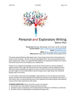 ENGL 208 SYLLABUS Page 1 of 5
Personal and Exploratory Writing
Steven Pfau
Course time: Monday, Wednesday, and Friday, 10:30–11:20 AM
Course location: https://uidaho.zoom.us/j/81586129455
Email: spfau@uidaho.edu
Office: https://uidaho.zoom.us/my/spfau
Office hours: Friday, 9:30–10:30 AM, and by appointment
The great essayist Michel de Montaigne said, “Every [person] has within [themselves] the
entire human condition.” By this, of course, Montaigne didn’t mean that everyone has the
same experiences. Rather, we might take Montaigne to be saying that being human means
that we all react to and are shaped by our experiences.
Thanks to our capacity for language, we can try to communicate our various shades of
reality to others. Why might we want to do this? First, perhaps, to show people that there
ARE many sorts of experiences apart from (and not inferior to) their own; and second, to
provide insight into how these different sorts of experiences might shape how individual
people react to the world.
In a time where many have acknowledged a seeming lack of common ground and shared
values, perhaps this kind of personal and exploratory writing is more important than ever. In
this course, then, we will be delving into our own experience and learning the most effective
ways to share those experiences with others.
LEARNING OBJECTIVES. By the end of the course, you should...
1. Be familiar with many different types of personal writing.
2. Be able to read, comprehend, and analyze personal writing for its effects on audiences.
3. Be able to tell a compelling story using personal experience.
 