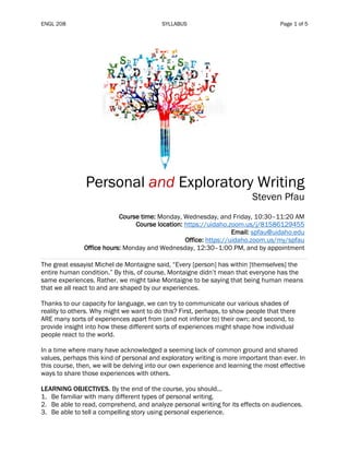 ENGL 208 SYLLABUS Page 1 of 5
Personal and Exploratory Writing
Steven Pfau
Course time: Monday, Wednesday, and Friday, 10:30–11:20 AM
Course location: https://uidaho.zoom.us/j/81586129455
Email: spfau@uidaho.edu
Office: https://uidaho.zoom.us/my/spfau
Office hours: Monday and Wednesday, 12:30–1:00 PM, and by appointment
The great essayist Michel de Montaigne said, “Every [person] has within [themselves] the
entire human condition.” By this, of course, Montaigne didn’t mean that everyone has the
same experiences. Rather, we might take Montaigne to be saying that being human means
that we all react to and are shaped by our experiences.
Thanks to our capacity for language, we can try to communicate our various shades of
reality to others. Why might we want to do this? First, perhaps, to show people that there
ARE many sorts of experiences apart from (and not inferior to) their own; and second, to
provide insight into how these different sorts of experiences might shape how individual
people react to the world.
In a time where many have acknowledged a seeming lack of common ground and shared
values, perhaps this kind of personal and exploratory writing is more important than ever. In
this course, then, we will be delving into our own experience and learning the most effective
ways to share those experiences with others.
LEARNING OBJECTIVES. By the end of the course, you should...
1. Be familiar with many different types of personal writing.
2. Be able to read, comprehend, and analyze personal writing for its effects on audiences.
3. Be able to tell a compelling story using personal experience.
 