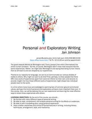 ENGL 208 SYLLABUS Page 1 of 5
Personal and Exploratory Writing
Jan Johnson
janson@uidaho.edu| brink hall room 224|208 885-6156
Zoom office hours (link): T & Th, 10-11:00 am and by appointment
The great essayist Michel de Montaigne said “Every [person] has within [themselves] the
entire human condition.” By this, of course, Montaigne didn’t mean that everyone has the
same experiences. Rather, we might take Montaigne to be saying that being human means
that we all react to and are shaped by our experiences.
Thanks to our capacity for language, we can try to communicate our various shades of
reality to others. Why might we want to do this? First, perhaps, to show people that there
ARE many sorts of experiences apart from (and not inferior to) their own; and second, to
provide insight into how these different sorts of experiences might shape how individual
people react to the world.
In a time where many have acknowledged a seeming lack of common ground and shared
values, perhaps this kind of personal and exploratory writing is more important than ever. In
this course, then, we will be delving into our own experience and learning the most effective
ways to share those experiences with others.
LEARNING OBJECTIVES. By the end of the course, you should...
1. Be familiar with many different types of personal writing.
2. Be able to read, comprehend, and analyze personal writing for its effects on audiences.
3. Be able to tell a compelling story using personal experience.
4. Have a better awareness and control of formal features in writing, including literary
techniques, arrangement, style, and mechanics.
 