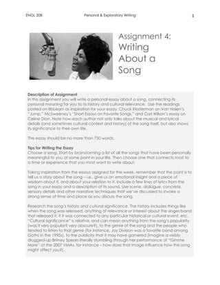 ENGL 208 Personal & Exploratory Writing 1
Assignment 4:
Writing
About a
Song
Description of Assignment
In this assignment you will write a personal essay about a song, connecting its
personal meaning for you to its history and cultural relevance. Use the readings
posted on BbLearn as inspiration for your essay: Chuck Klosterman on Van Halen’s
“Jump,” McSweeney’s “Short Essays on Favorite Songs,” and Carl Wilson’s essay on
Celine Dion. Note how each author not only talks about the musical and lyrical
details (and sometimes cultural context and history) of the song itself, but also shows
its significance to their own life.
The essay should be no more than 750 words.
Tips for Writing the Essay
Choose a song. Start by brainstorming a list of all the songs that have been personally
meaningful to you at some point in your life. Then choose one that connects most to
a time or experience that you most want to write about.
Taking inspiration from the essays assigned for the week, remember that the point is to
tell us a story about the song – i.e., give us an emotional insight and a piece of
wisdom about it, and about your relation to it. Include a few lines of lyrics from the
song in your essay and a description of its sound. Use scene, dialogue, concrete,
sensory details and other narrative techniques that we’ve discussed to invoke a
strong sense of time and place as you discuss the song.
Research the song’s history and cultural significance. The history includes things like
when the song was released, anything of relevance or interest about the singer/band
that released it, if it was connected to any particular historical or cultural event, etc.
“Cultural significance” is relative, and can mean anything from the song’s popularity
(was it very popular? very obscure?), to the genre of the song and the people who
tended to listen to that genre (for instance, Joy Division was a favorite band among
Goths in the 1990s), to the publicity that it may have garnered (imagine a visibly
drugged-up Britney Spears literally stumbling through her performance of “Gimme
More” at the 2007 VMAs, for instance – how does that image influence how the song
might affect you?).
 