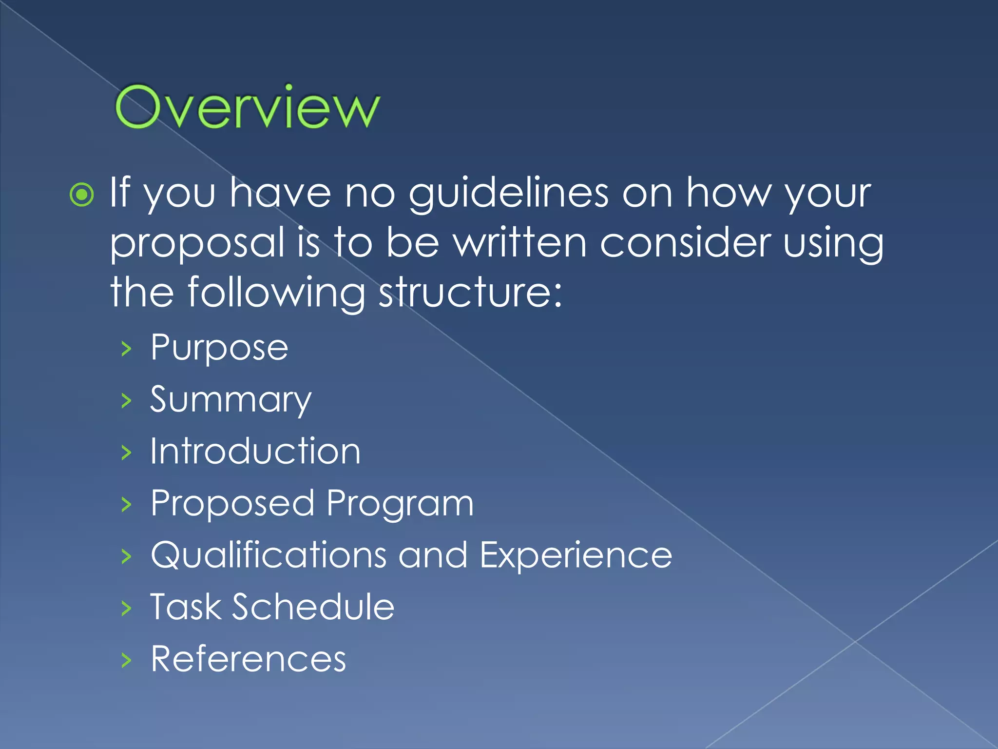    If you have no guidelines on how your
    proposal is to be written consider using
    the following structure:
    › Purpose
    › Summary
    › Introduction
    › Proposed Program
    › Qualifications and Experience
    › Task Schedule
    › References
 