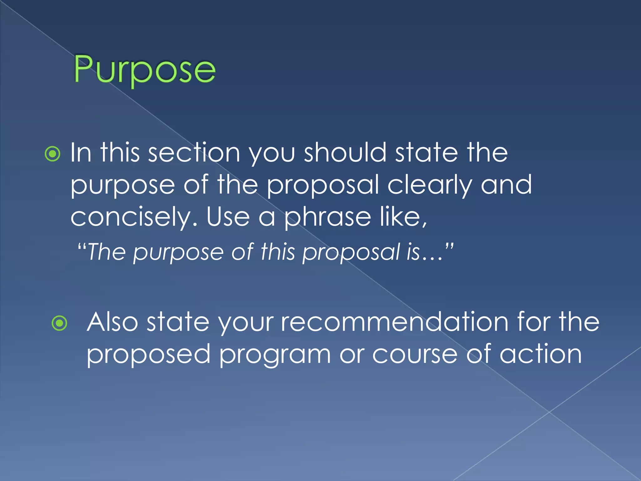    In this section you should state the
    purpose of the proposal clearly and
    concisely. Use a phrase like,
    “The purpose of this proposal is…”


    Also state your recommendation for the
     proposed program or course of action
 