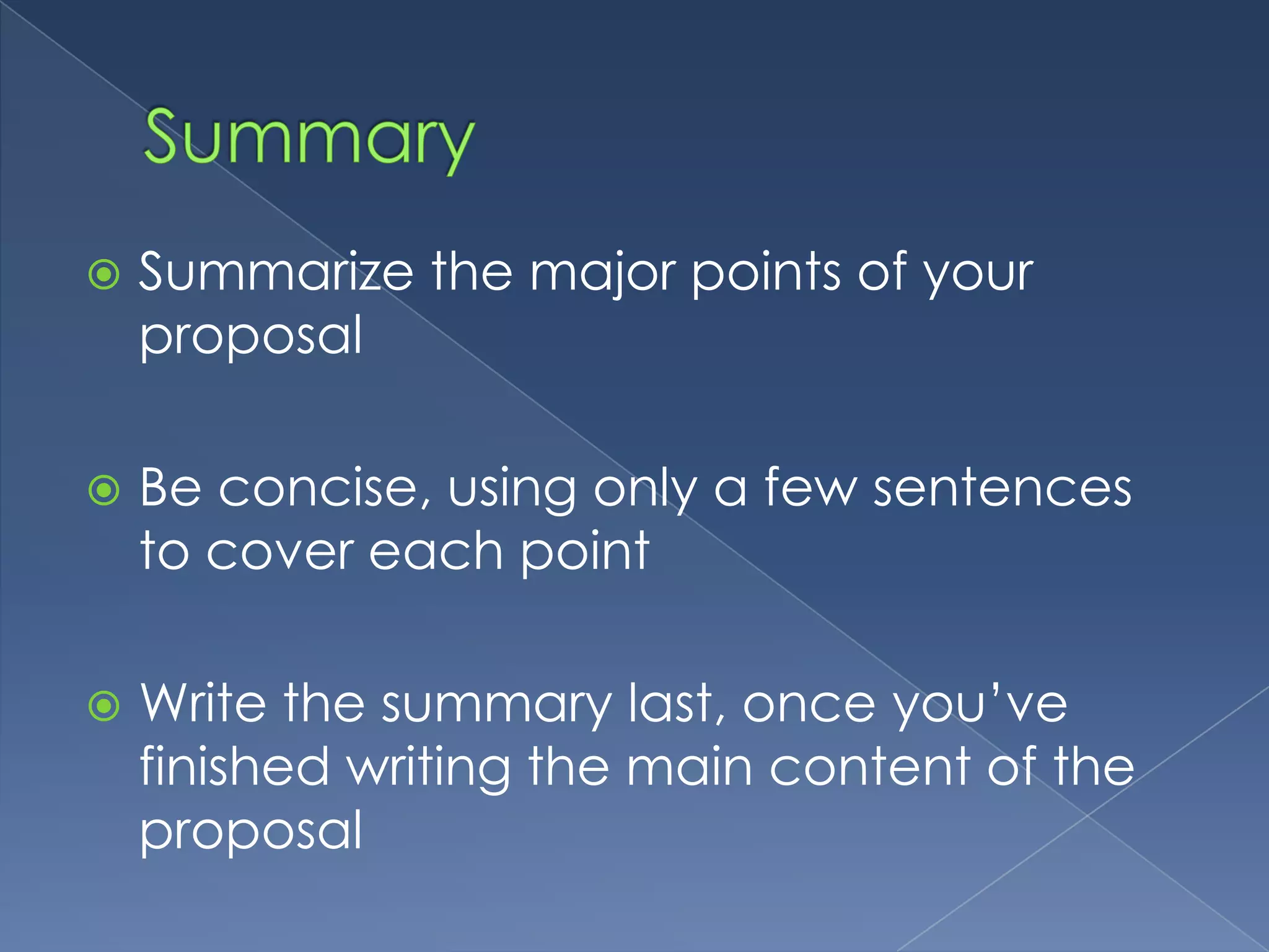    Summarize the major points of your
    proposal

   Be concise, using only a few sentences
    to cover each point

   Write the summary last, once you’ve
    finished writing the main content of the
    proposal
 
