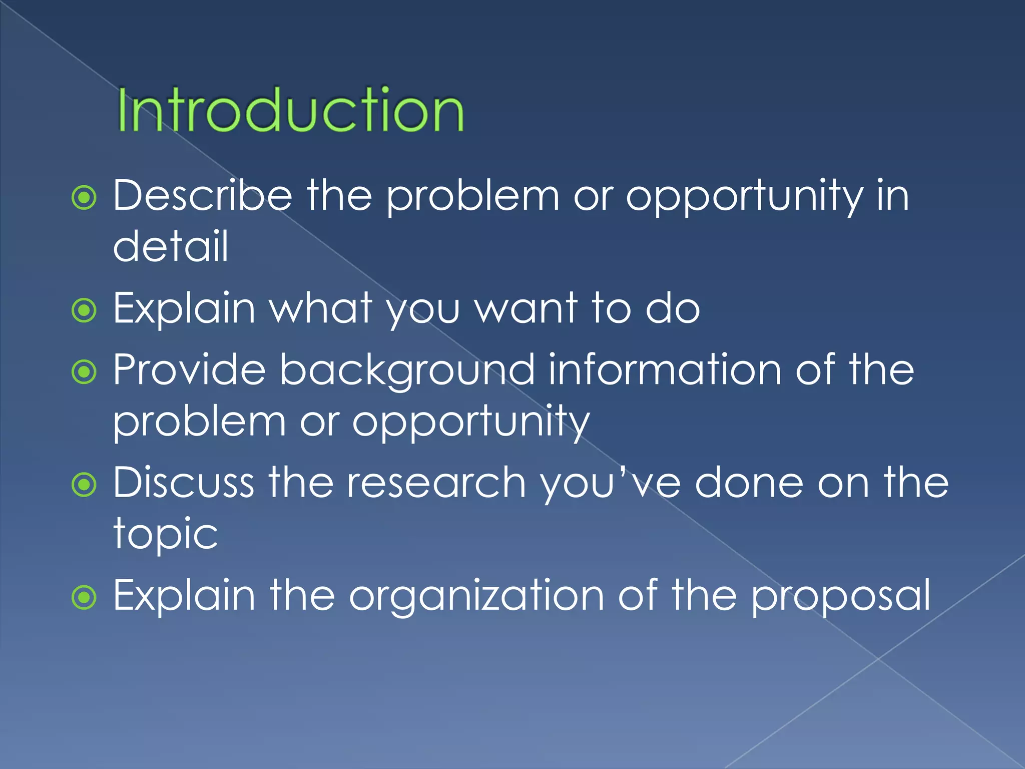  Describe the problem or opportunity in
  detail
 Explain what you want to do
 Provide background information of the
  problem or opportunity
 Discuss the research you’ve done on the
  topic
 Explain the organization of the proposal
 