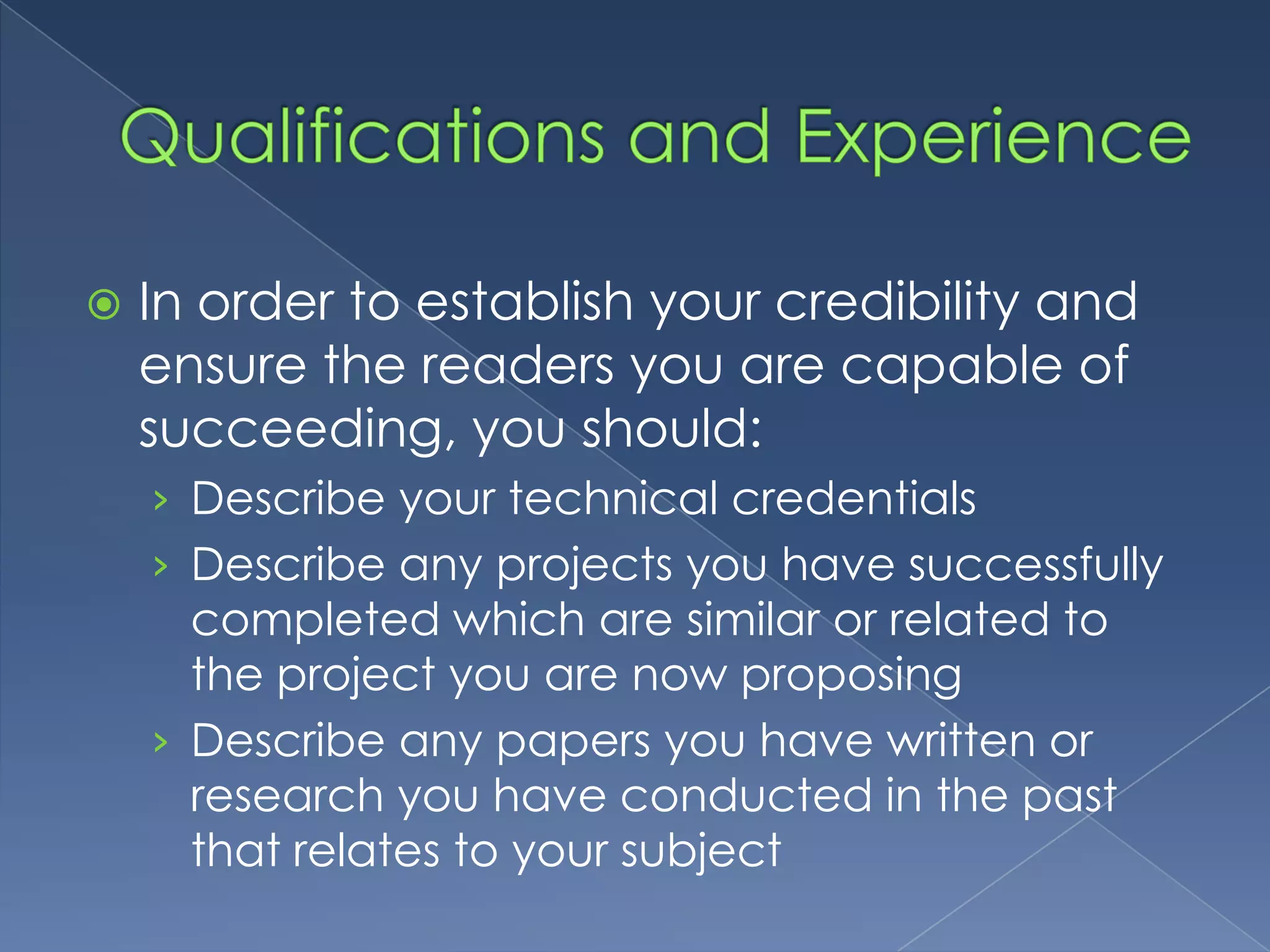    In order to establish your credibility and
    ensure the readers you are capable of
    succeeding, you should:
    › Describe your technical credentials
    › Describe any projects you have successfully
      completed which are similar or related to
      the project you are now proposing
    › Describe any papers you have written or
      research you have conducted in the past
      that relates to your subject
 