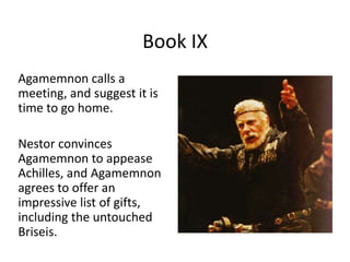 Book IX
Agamemnon calls a
meeting, and suggest it is
time to go home.
Nestor convinces
Agamemnon to appease
Achilles, and Agamemnon
agrees to offer an
impressive list of gifts,
including the untouched
Briseis.
 