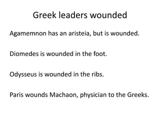 Greek leaders wounded
Agamemnon has an aristeia, but is wounded.
Diomedes is wounded in the foot.
Odysseus is wounded in the ribs.
Paris wounds Machaon, physician to the Greeks.
 