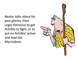 Nestor talks about his
past glories, then
urges Patroclus to get
Achilles to fight, or to
put on Achilles’ armor
and lead the
Myrmidons.
 