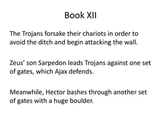 Book XII
The Trojans forsake their chariots in order to
avoid the ditch and begin attacking the wall.
Zeus’ son Sarpedon leads Trojans against one set
of gates, which Ajax defends.
Meanwhile, Hector bashes through another set
of gates with a huge boulder.
 