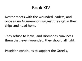 Book XIV
Nestor meets with the wounded leaders, and
once again Agamemnon suggest they get in their
ships and head home.
They refuse to leave, and Diomedes convinces
them that, even wounded, they should all fight.
Poseidon continues to support the Greeks.
 