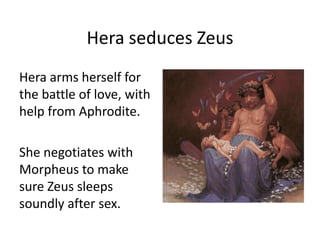 Hera seduces Zeus
Hera arms herself for
the battle of love, with
help from Aphrodite.
She negotiates with
Morpheus to make
sure Zeus sleeps
soundly after sex.
 