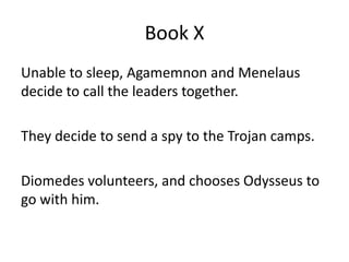 Book X
Unable to sleep, Agamemnon and Menelaus
decide to call the leaders together.
They decide to send a spy to the Trojan camps.
Diomedes volunteers, and chooses Odysseus to
go with him.
 