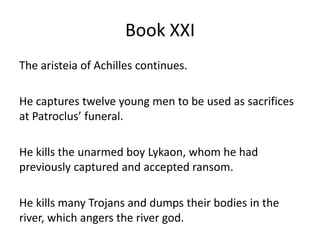 Book XXI
The aristeia of Achilles continues.
He captures twelve young men to be used as sacrifices
at Patroclus’ funeral.
He kills the unarmed boy Lykaon, whom he had
previously captured and accepted ransom.
He kills many Trojans and dumps their bodies in the
river, which angers the river god.
 