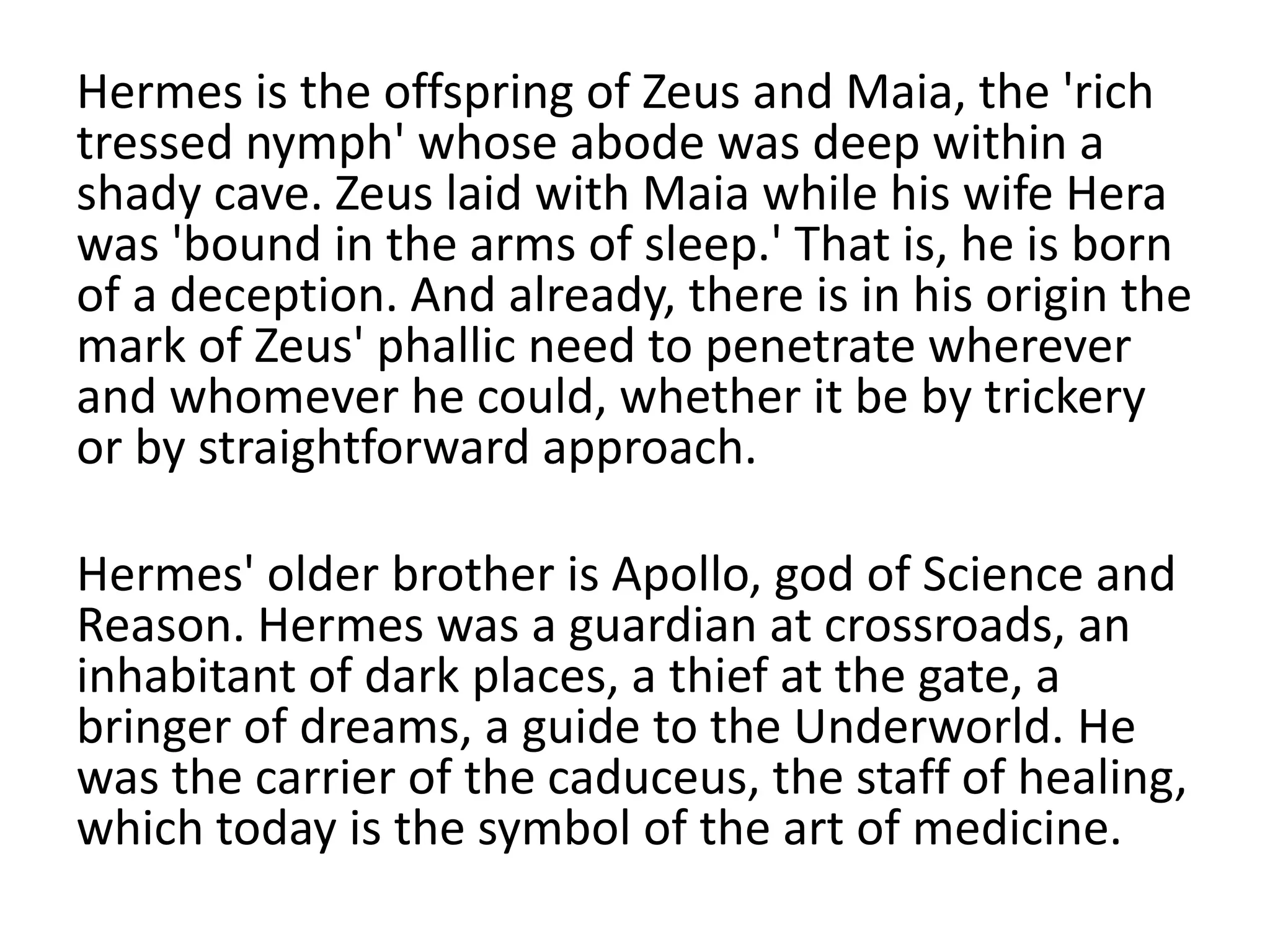 Hermes is the offspring of Zeus and Maia, the 'rich
tressed nymph' whose abode was deep within a
shady cave. Zeus laid with Maia while his wife Hera
was 'bound in the arms of sleep.' That is, he is born
of a deception. And already, there is in his origin the
mark of Zeus' phallic need to penetrate wherever
and whomever he could, whether it be by trickery
or by straightforward approach.
Hermes' older brother is Apollo, god of Science and
Reason. Hermes was a guardian at crossroads, an
inhabitant of dark places, a thief at the gate, a
bringer of dreams, a guide to the Underworld. He
was the carrier of the caduceus, the staff of healing,
which today is the symbol of the art of medicine.
 