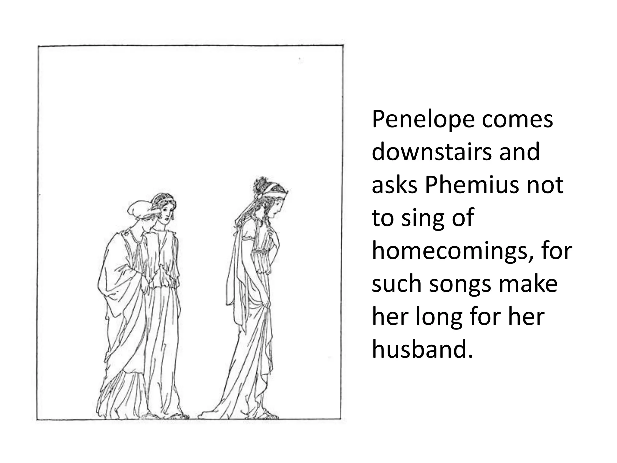 Penelope comes
downstairs and
asks Phemius not
to sing of
homecomings, for
such songs make
her long for her
husband.
 