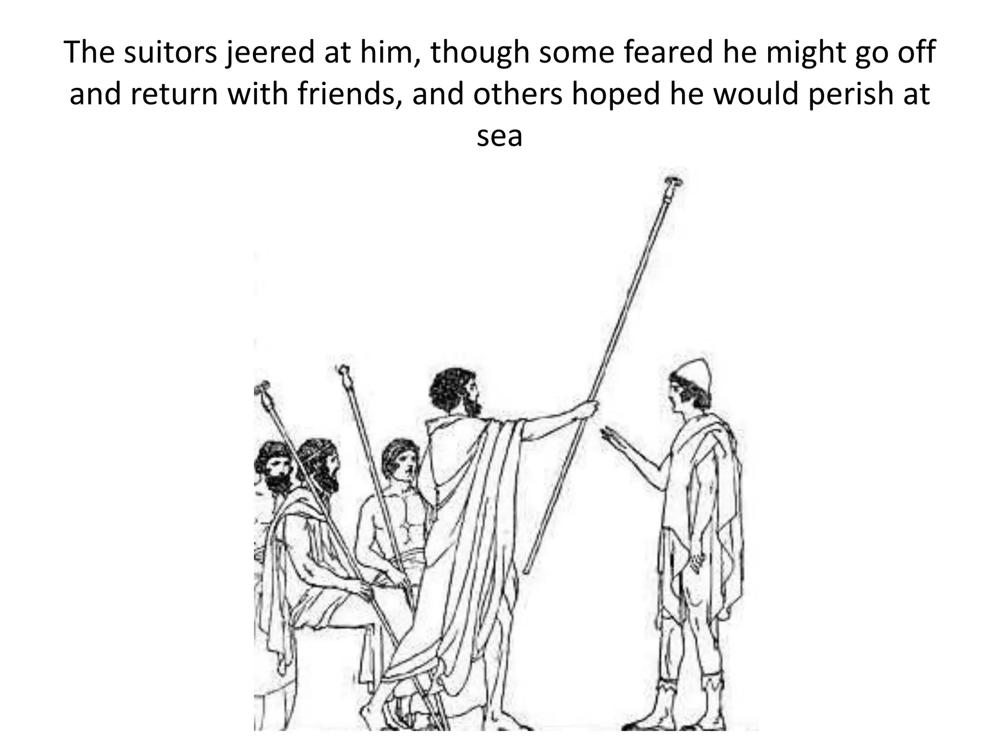 The suitors jeered at him, though some feared he might go off
and return with friends, and others hoped he would perish at
sea
 