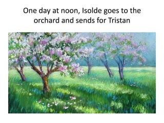 One day at noon, Isolde goes to the
orchard and sends for Tristan
 