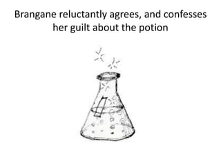 Brangane reluctantly agrees, and confesses
her guilt about the potion
 