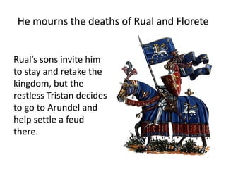 He mourns the deaths of Rual and Florete
Rual’s sons invite him
to stay and retake the
kingdom, but the
restless Tristan decides
to go to Arundel and
help settle a feud
there.
 