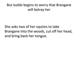 But Isolde begins to worry that Brangane
will betray her
She asks two of her squires to take
Brangane into the woods, cut off her head,
and bring back her tongue.
 