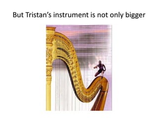 But Tristan’s instrument is not only bigger
 