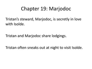 Chapter 19: Marjodoc
Tristan’s steward, Marjodoc, is secretly in love
with Isolde.
Tristan and Marjodoc share lodgings.
Tristan often sneaks out at night to visit Isolde.
 