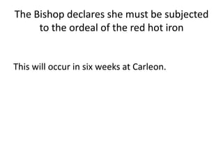 The Bishop declares she must be subjected
to the ordeal of the red hot iron
This will occur in six weeks at Carleon.
 